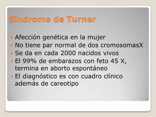 Síndrome de Turner

   Afección genética en la mujer
   No tiene par normal de dos cromosomasX
   Se da en cada 2000 nacidos vivos
   El 99% de embarazos con feto 45 X,
    termina en aborto espontáneo
   El diagnóstico es con cuadro clínico
    además de careotipo
 