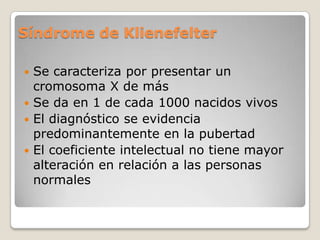 Síndrome de Klienefelter

 Se caracteriza por presentar un
  cromosoma X de más
 Se da en 1 de cada 1000 nacidos vivos
 El diagnóstico se evidencia
  predominantemente en la pubertad
 El coeficiente intelectual no tiene mayor
  alteración en relación a las personas
  normales
 