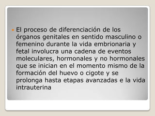    El proceso de diferenciación de los
    órganos genitales en sentido masculino o
    femenino durante la vida embrionaria y
    fetal involucra una cadena de eventos
    moleculares, hormonales y no hormonales
    que se inician en el momento mismo de la
    formación del huevo o cigote y se
    prolonga hasta etapas avanzadas e la vida
    intrauterina
 