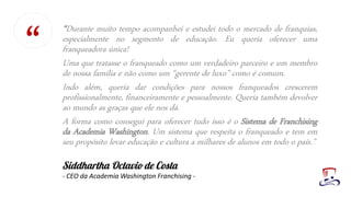 “Durante muito tempo acompanhei e estudei todo o mercado de franquias,
especialmente no segmento de educação. Eu queria oferecer uma
franqueadora única!
Uma que tratasse o franqueado como um verdadeiro parceiro e um membro
de nossa família e não como um “gerente de luxo” como é comum.
Indo além, queria dar condições para nossos franqueados crescerem
profissionalmente, financeiramente e pessoalmente. Queria também devolver
ao mundo as graças que ele nos dá.
A forma como consegui para oferecer tudo isso é o Sistema de Franchising
da Academia Washington. Um sistema que respeita o franqueado e tem em
seu propósito levar educação e cultura a milhares de alunos em todo o país.”
- CEO da Academia Washington Franchising -
“
 