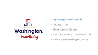  expansao@wdobrasil.com.br
 (43) 3152-1030
 Skype: Djeison.Moreira
 Rua Condor, 1045 – Arapongas –PR
 www.academiawashington.com.br
Franchising
 