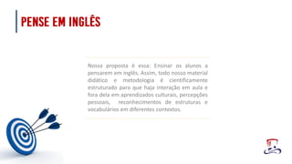 Nossa proposta é essa: Ensinar os alunos a
pensarem em inglês. Assim, todo nosso material
didático e metodologia é cientificamente
estruturado para que haja interação em aula e
fora dela em aprendizados culturais, percepções
pessoais, reconhecimentos de estruturas e
vocabulários em diferentes contextos.
 