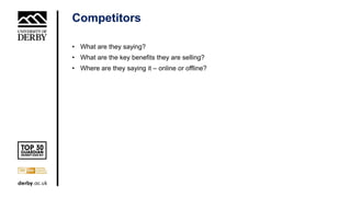 Competitors
• What are they saying?
• What are the key benefits they are selling?
• Where are they saying it – online or offline?
 
