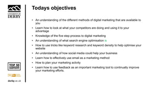 Todays objectives
• An understanding of the different methods of digital marketing that are available to
you
• Learn how to look at what your competitors are doing and using it to your
advantage
• Knowledge of the five step process to digital marketing
• An understanding of what search engine optimisation is
• How to use tricks like keyword research and keyword density to help optimise your
website
• An understanding of how social media could help your business
• Learn how to effectively use email as a marketing method
• How to plan your marketing activity
• Learn how to use feedback as an important marketing tool to continually improve
your marketing efforts.
 