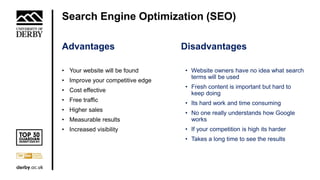 Search Engine Optimization (SEO)
• Your website will be found
• Improve your competitive edge
• Cost effective
• Free traffic
• Higher sales
• Measurable results
• Increased visibility
• Website owners have no idea what search
terms will be used
• Fresh content is important but hard to
keep doing
• Its hard work and time consuming
• No one really understands how Google
works
• If your competition is high its harder
• Takes a long time to see the results
DisadvantagesAdvantages
 