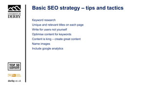 Basic SEO strategy – tips and tactics
Keyword research
Unique and relevant titles on each page
Write for users not yourself
Optimise content for keywords
Content is king – create great content
Name images
Include google analytics
 