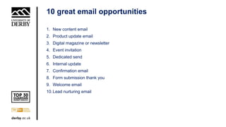 10 great email opportunities
1. New content email
2. Product update email
3. Digital magazine or newsletter
4. Event invitation
5. Dedicated send
6. Internal update
7. Confirmation email
8. Form submission thank you
9. Welcome email
10.Lead nurturing email
 