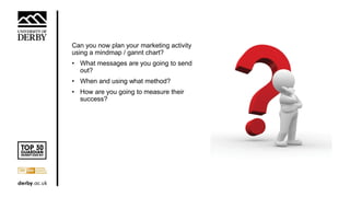 Can you now plan your marketing activity
using a mindmap / gannt chart?
• What messages are you going to send
out?
• When and using what method?
• How are you going to measure their
success?
 