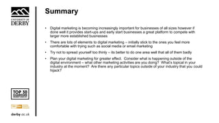 Summary
• Digital marketing is becoming increasingly important for businesses of all sizes however if
done well it provides start-ups and early start businesses a great platform to compete with
larger more established businesses
• There are lots of elements to digital marketing – initially stick to the ones you feel more
comfortable with trying such as social media or email marketing
• Try not to spread yourself too thinly – its better to do one area well that all of them badly
• Plan your digital marketing for greater effect. Consider what is happening outside of the
digital environment – what other marketing activities are you doing? What’s topical in your
industry at the moment? Are there any particular topics outside of your industry that you could
hijack?
 