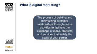 What is digital marketing?
The process of building and
maintaining customer
relationships through online
activities to facilitate the
exchange of ideas, products
and services that satisfy the
goals of both parties
 