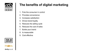 The benefits of digital marketing
1. Puts the consumer in control
2. Provides convenience
3. Increases satisfaction
4. Drives brand loyalty
5. Reduces the selling cycle
6. Reduces the cost of sales
7. Builds your brand
8. Is measurable
9. Cost effective
 