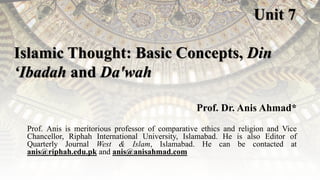 Unit 7
Islamic Thought: Basic Concepts, Din
‘Ibadah and Da'wah
Prof. Dr. Anis Ahmad*
Prof. Anis is meritorious professor of comparative ethics and religion and Vice
Chancellor, Riphah International University, Islamabad. He is also Editor of
Quarterly Journal West & Islam, Islamabad. He can be contacted at
anis@riphah.edu.pk and anis@anisahmad.com
 