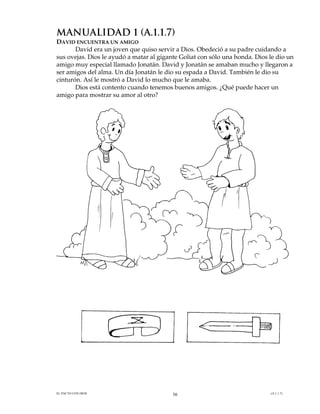 MANUALIDAD 1 (A.1.1.7)
DAVID ENCUENTRA UN AMIGO
       David era un joven que quiso servir a Dios. Obedeció a su padre cuidando a
sus ovejas. Dios le ayudó a matar al gigante Goliat con sólo una honda. Dios le dio un
amigo muy especial llamado Jonatán. David y Jonatán se amaban mucho y llegaron a
ser amigos del alma. Un día Jonatán le dio su espada a David. También le dio su
cinturón. Así le mostró a David lo mucho que le amaba.
       Dios está contento cuando tenemos buenos amigos. ¿Qué puede hacer un
amigo para mostrar su amor al otro?




EL PACTO CON DIOS                         36                                 (A.1.1.7)
 