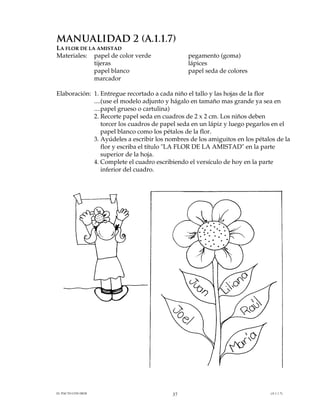 MANUALIDAD 2 (A.1.1.7)
LA FLOR DE LA AMISTAD
Materiales: papel de color verde               pegamento (goma)
             tijeras                           lápices
             papel blanco                      papel seda de colores
             marcador

Elaboración: 1. Entregue recortado a cada niño el tallo y las hojas de la flor
             ....(use el modelo adjunto y hágalo en tamaño mas grande ya sea en
             ....papel grueso o cartulina)
             2. Recorte papel seda en cuadros de 2 x 2 cm. Los niños deben
                 torcer los cuadros de papel seda en un lápiz y luego pegarlos en el
                 papel blanco como los pétalos de la flor.
             3. Ayúdeles a escribir los nombres de los amiguitos en los pétalos de la
                 flor y escriba el título "LA FLOR DE LA AMISTAD" en la parte
                 superior de la hoja.
             4. Complete el cuadro escribiendo el versículo de hoy en la parte
                 inferior del cuadro.




EL PACTO CON DIOS                         37                                 (A.1.1.7)
 