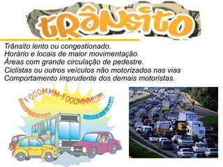 Trânsito lento ou congestionado.
Horário e locais de maior movimentação.
Áreas com grande circulação de pedestre.
Ciclistas ou outros veículos não motorizados nas vias
Comportamento imprudente dos demais motoristas.
 