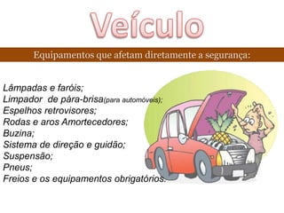 Equipamentos que afetam diretamente a segurança:


Lâmpadas e faróis;
Limpador de pára-brisa(para automóveis);
Espelhos retrovisores;
Rodas e aros Amortecedores;
Buzina;
Sistema de direção e guidão;
Suspensão;
Pneus;
Freios e os equipamentos obrigatórios.
 