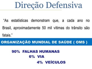 Direção Defensiva
“As estatísticas demonstram que, a cada ano no
Brasil, aproximadamente 50 mil vítimas do trânsito são
fatais.”
ORGANIZAÇÃO MUNDIAL DE SAÚDE ( OMS )

       90% FALHAS HUMANAS
              6% VIA
                     4% VEÍCULOS
 