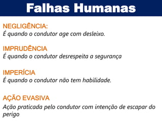 Falhas Humanas
NEGLIGÊNCIA:
É quando o condutor age com desleixo.

IMPRUDÊNCIA
É quando o condutor desrespeita a segurança

IMPERÍCIA
É quando o condutor não tem habilidade.

AÇÃO EVASIVA
Ação praticada pelo condutor com intenção de escapar do
perigo
 