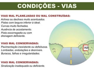 CONDIÇÕES - VIAS
VIAS MAL PLANEJADAS OU MAL CONSTRUÍDAS:
Aclives ou declives muito acentuados.
Pistas com largura inferior à ideal.
Curvas muito fechadas.
Ausência de acostamento.
Pista escorregadia ou com
drenagem deficiente.

VIAS MAL CONSERVADAS:
Pavimentação inexistente ou defeituosa.
Lombadas, ondulações e desníveis.
Buracos, falhas e irregularidades.


VIAS MAL CONSERVADAS:
Sinalização inadequada ou deficiente.
 