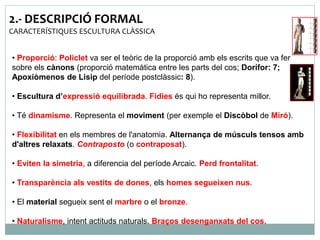 2.- DESCRIPCIÓ FORMAL 
CARACTERÍSTIQUES ESCULTURA CLÀSSICA 
• Proporció: Policlet va ser el teòric de la proporció amb els escrits que va fer 
sobre els cànons (proporció matemàtica entre les parts del cos; Dorífor: 7; 
Apoxiòmenos de Lisip del període postclàssic: 8). 
• Escultura d’expressió equilibrada. Fídies és qui ho representa millor. 
• Té dinamisme. Representa el moviment (per exemple el Discòbol de Miró). 
• Flexibilitat en els membres de l'anatomia. Alternança de músculs tensos amb 
d'altres relaxats. Contraposto (o contraposat). 
• Eviten la simetria, a diferencia del període Arcaic. Perd frontalitat. 
• Transparència als vestits de dones, els homes segueixen nus. 
• El material segueix sent el marbre o el bronze. 
• Naturalisme, intent actituds naturals. Braços desenganxats del cos. 
 