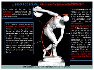 2.- DESCRIPCIÓ FORMAL: Miró fou l’artista del MOVIMENT 
Miró amb el Discòbol vol 
distanciar-se definitivament del 
hieratisme del període arcaic. HO 
ACONSEGUIRÀ? 
Capta el moment en què 
l’atleta es disposa a 
iniciar el gir per llançar 
el disc, el cos es contrau 
i tots els músculs són en 
tensió en aquesta 
extraordinària 
expressió de moviment 
pur. El llançador amb el 
tors girat per aprofitar 
la seva força i amb el 
cap tombat per mirar el 
disc, està totalment 
concentrat en la seva 
empresa. Tot el pes 
recau sobre la cama 
dreta, que recolza en el 
peu dret (ferm en el 
terra) i el cos s’enrosca 
com una espiral, que 
recorre dels peus fins al 
cap. 
El jove atleta representat en el 
moment de màxima tensió: 
l’instant en què, apunt de 
llençar el disc, s’inclina cap 
endavant i tira el braç dret amb 
el disc cap enrere amb la 
finalitat d’agafar impuls per 
poder-lo llançar amb més força; 
en el moment següent farà un 
pas endavant, es girarà i deixarà 
anar el disc, tot impulsant el 
llançament amb el moviment 
del cos. 
El Discòbol del Museu Nazionale Romano delle Terme. 
 