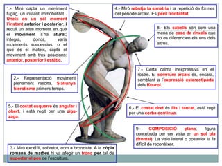 1.- Miró capta un moviment 
fugaç, un instant immobilitzat . 
Uneix en un sòl moment 
l’instant anterior i posterior, i 
recull un altre moment en què 
el moviment s’ha aturat; 
integra, doncs, varis 
moviments successius, o el 
que és el mateix, capta el 
moviment amb tres posicions: 
anterior, posterior i estàtic. 
2.- Representació moviment 
plenament resolta. S’allunya 
hieratisme primers temps. 
5.- El costat esquerre és angular i 
obert, i està regit per una ziga-zaga. 
3.- Miró excel·lí, sobretot, com a bronzista. A la còpia 
romana de marbre hi va afegir un tronc per tal de 
suportar el pes de l’escultura. 
4.- Miró rebutja la simetria i la repetició de formes 
del període arcaic. Es perd frontalitat. 
8.- Els cabells són com una 
mena de casc de rínxols que 
no es diferencien els uns dels 
altres. 
7.- Certa calma inexpressiva en el 
rostre. El somriure arcaic és, encara, 
semblant a l’expressió estereotipada 
dels Kouroi. 
6.- El costat dret és llis i tancat, està regit 
per una corba contínua. 
9.- COMPOSICIÓ plana, figura 
concebuda per ser vista en un sol pla 
(frontal). La visió lateral o posterior la fa 
difícil de reconèixer. 
 