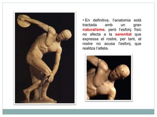 • En definitiva, l’anatomia està 
tractada amb un gran 
naturalisme, però l’esforç físic 
no afecta a la serenitat que 
expressa el rostre, per tant, el 
rostre no acusa l’esforç que 
realitza l’atleta. 
 