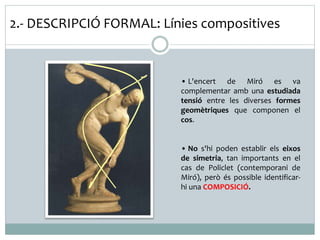 2.- DESCRIPCIÓ FORMAL: Línies compositives 
• L'encert de Miró es va 
complementar amb una estudiada 
tensió entre les diverses formes 
geomètriques que componen el 
cos. 
• No s'hi poden establir els eixos 
de simetria, tan importants en el 
cas de Policlet (contemporani de 
Miró), però és possible identificar-hi 
una COMPOSICIÓ. 
 