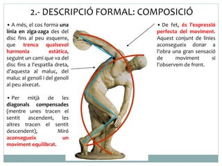 2.- DESCRIPCIÓ FORMAL: COMPOSICIÓ 
• A més, el cos forma una 
línia en ziga-zaga des del 
disc fins al peu esquerre, 
que trenca qualsevol 
harmonia estàtica, 
seguint un camí que va del 
disc fins a l'espatlla dreta, 
d’aquesta al maluc, del 
maluc al genoll i del genoll 
al peu aixecat. 
• Per mitjà de les 
diagonals compensades 
(mentre unes tracen el 
sentit ascendent, les 
altres tracen el sentit 
descendent), Miró 
aconsegueix un 
moviment equilibrat. 
• De fet, és l'expressió 
perfecta del moviment. 
Aquest conjunt de línies 
aconsegueix donar a 
l'obra una gran sensació 
de moviment si 
l'observem de front. 
 