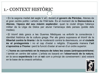 1.- CONTEXT HISTÒRIC 
• En la segona meitat del segle V aC, durant el govern de Pèricles, Atenes és 
el gran centre polític i artístic de l’Hèl·lade. És el moment de la Democràcia a 
Atenes, l'època del seu màxim esplendor, quan la ciutat dirigia l’aliança 
militar de la Lliga de Delos per aturar l’amenaça dels perses (poble dels 
medes). 
• El triomf dels grecs a les Guerres Mèdiques va enfortir la consciència i 
identitat històrica de la cultura grega. Per als grecs suposava el triomf de la 
llibertat contra la tirania i de la moderació contra la desmesura, on el ciutadà 
és el protagonista i no el cap d’estat o religiós. D’aquesta manera l’art 
s’aproxima a l’home i perd la funció d’estar al servei d’un ordre superior. 
• L’home es converteix en la mesura de totes les coses (antropocentrisme) 
i també en centre del saber. L’artista es basarà en l’observació de la natura, 
en la seva experiència i en al raó com a principi de coneixement i això estarà 
en la base de la creació artística. 
 