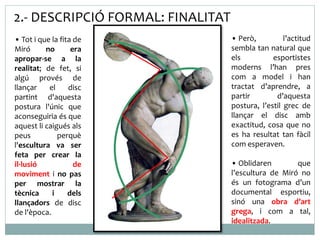 2.- DESCRIPCIÓ FORMAL: FINALITAT 
• Tot i que la fita de 
Miró no era 
apropar-se a la 
realitat; de fet, si 
algú provés de 
llançar el disc 
partint d'aquesta 
postura l'únic que 
aconseguiria és que 
aquest li caigués als 
peus perquè 
l'escultura va ser 
feta per crear la 
il·lusió de 
moviment i no pas 
per mostrar la 
tècnica i dels 
llançadors de disc 
de l'època. 
• Però, l’actitud 
sembla tan natural que 
els esportistes 
moderns l’han pres 
com a model i han 
tractat d’aprendre, a 
partir d’aquesta 
postura, l’estil grec de 
llançar el disc amb 
exactitud, cosa que no 
es ha resultat tan fàcil 
com esperaven. 
• Oblidaren que 
l’escultura de Miró no 
és un fotograma d’un 
documental esportiu, 
sinó una obra d’art 
grega, i com a tal, 
idealitzada. 
 