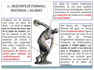 Així doncs, tot i l'aparent 
llibertat del gest, es tracta 
d'una composició plana, figura 
concebuda per ser vista en un 
sol pla (el frontal, 
lleugerament desplaçat cap a 
l’esquerre de l’observador), 
seguint el model egipci, que 
només té sentit si es mira de 
cara o d'esquena; qualsevol 
altre angle de visió té com a 
resultat una confusió gens 
harmònica. La visió lateral o 
posterior la fa difícil de 
reconèixer. 
L’original era de bronze, 
com totes les obres de 
Miró, i no tenia el tercer 
peu en forma de tronc que 
té la còpia de marbre, per 
tal de suportar el pes de 
l’escultura, que s’inclina cap 
endavant (el bronze li 
permetia que s’aguantés 
tota sola). L’aspecte era, 
doncs, més dinàmic i 
l'estructura de bronze no 
estava gens sotmesa als 
condicionaments del 
material utilitzat. 
La còpia de marbre analitzada, 
tanmateix, té una gran qualitat 
d'execució que aconsegueix, també, 
transmetre el moviment esmentat. 
La superfície de l'atleta té un acabat 
brunyit (lijado). 
2.- DESCRIPCIÓ FORMAL: 
MATERIAL I ACABAT 
 