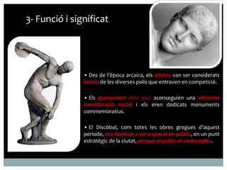 3- Funció i significat 
• Des de l'època arcaica, els atletes van ser considerats 
herois de les diverses polis que entraven en competició. 
• Els guanyadors dels jocs aconseguien una altíssima 
consideració social i els eren dedicats monuments 
commemoratius. 
• El Discòbol, com totes les obres gregues d’aquest 
període, era destinat a ser exposat en públic, en un punt 
estratègic de la ciutat, perquè el poble el contemplés. 
 