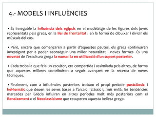4.- MODELS I INFLUÈNCIES 
• És innegable la influència dels egipcis en el modelatge de les figures dels joves 
representats pels grecs, en la llei de frontalitat i en la forma de dibuixar i dividir els 
músculs del cos. 
• Però, encara que començaren a partir d'aquestes pautes, els grecs continuaren 
investigant per a poder aconseguir una millor naturalitat i noves formes. És una 
novetat de l’escultura grega la nuesa i la no utilització d’un suport posterior. 
• Cada troballa que feia un escultor, era compartida i assimilada pels altres, de forma 
que aquestes millores contribuïren a seguir avançant en la recerca de noves 
tècniques. 
• Finalment, com a influències posteriors trobam el propi període postclàssic i 
hel·lenístic que deuen les seves bases a l'arcaic i clàssic i, més enllà, les tendències 
marcades per Grècia influiran en altres períodes molt més posteriors com el 
Renaixement o el Neoclassicisme que recuperen aquesta bellesa grega. 
