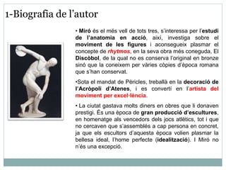 1-Biografia de l’autor 
• Miró és el més vell de tots tres, s’interessa per l’estudi 
de l’anatomia en acció, així, investiga sobre el 
moviment de les figures i aconsegueix plasmar el 
concepte de rhytmos, en la seva obra més coneguda, El 
Discòbol, de la qual no es conserva l’original en bronze 
sinó que la coneixem per vàries còpies d’època romana 
que s’han conservat. 
•Sota el mandat de Pèricles, treballà en la decoració de 
l’Acròpoli d’Atenes, i es convertí en l’artista del 
moviment per excel·lència. 
• La ciutat gastava molts diners en obres que li donaven 
prestigi. És una època de gran producció d’escultures, 
en homenatge als vencedors dels jocs atlètics, tot i que 
no cercaven que s’assemblés a cap persona en concret, 
ja que els escultors d’aquesta època volien plasmar la 
bellesa ideal, l’home perfecte (idealització). I Miró no 
n’és una excepció. 
 