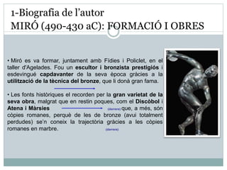 1-Biografia de l’autor 
MIRÓ (490-430 aC): FORMACIÓ I OBRES 
• Miró es va formar, juntament amb Fídies i Policlet, en el 
taller d'Agelades. Fou un escultor i bronzista prestigiós i 
esdevingué capdavanter de la seva època gràcies a la 
utilització de la tècnica del bronze, que li donà gran fama. 
• Les fonts històriques el recorden per la gran varietat de la 
seva obra, malgrat que en restin poques, com el Discòbol i 
Atena i Màrsies (darrere) que, a més, són 
còpies romanes, perquè de les de bronze (avui totalment 
perdudes) se’n coneix la trajectòria gràcies a les còpies 
romanes en marbre. (darrere) 
 