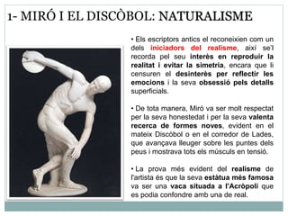 1- MIRÓ I EL DISCÒBOL: NATURALISME 
• Els escriptors antics el reconeixien com un 
dels iniciadors del realisme, així se’l 
recorda pel seu interès en reproduir la 
realitat i evitar la simetria, encara que li 
censuren el desinterès per reflectir les 
emocions i la seva obsessió pels detalls 
superficials. 
• De tota manera, Miró va ser molt respectat 
per la seva honestedat i per la seva valenta 
recerca de formes noves, evident en el 
mateix Discòbol o en el corredor de Lades, 
que avançava lleuger sobre les puntes dels 
peus i mostrava tots els músculs en tensió. 
• La prova més evident del realisme de 
l'artista és que la seva estàtua més famosa 
va ser una vaca situada a l'Acròpoli que 
es podia confondre amb una de real. 
 