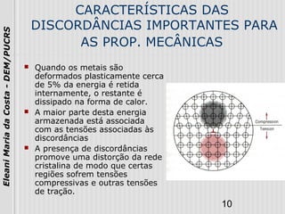 10
EleaniMariadaCosta-DEM/PUCRS
CARACTERÍSTICAS DAS
DISCORDÂNCIAS IMPORTANTES PARA
AS PROP. MECÂNICAS
 Quando os metais são
deformados plasticamente cerca
de 5% da energia é retida
internamente, o restante é
dissipado na forma de calor.
 A maior parte desta energia
armazenada está associada
com as tensões associadas às
discordâncias
 A presença de discordâncias
promove uma distorção da rede
cristalina de modo que certas
regiões sofrem tensões
compressivas e outras tensões
de tração.
 