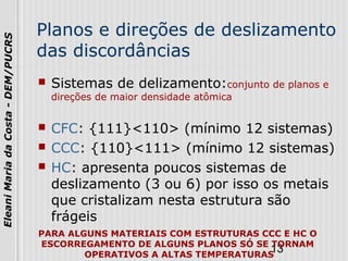 13
EleaniMariadaCosta-DEM/PUCRS
Planos e direções de deslizamento
das discordâncias
 Sistemas de delizamento:conjunto de planos e
direções de maior densidade atômica
 CFC: {111}<110> (mínimo 12 sistemas)
 CCC: {110}<111> (mínimo 12 sistemas)
 HC: apresenta poucos sistemas de
deslizamento (3 ou 6) por isso os metais
que cristalizam nesta estrutura são
frágeis
PARA ALGUNS MATERIAIS COM ESTRUTURAS CCC E HC O
ESCORREGAMENTO DE ALGUNS PLANOS SÓ SE TORNAM
OPERATIVOS A ALTAS TEMPERATURAS
 