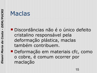 15
EleaniMariadaCosta-DEM/PUCRS
Maclas
 Discordâncias não é o único defeito
cristalino responsável pela
deformação plástica, maclas
também contribuem.
 Deformação em materiais cfc, como
o cobre, é comum ocorrer por
maclação
 