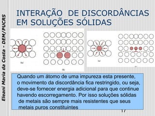 17
EleaniMariadaCosta-DEM/PUCRS
INTERAÇÃO DE DISCORDÂNCIAS
EM SOLUÇÕES SÓLIDAS
Quando um átomo de uma impureza esta presente,
o movimento da discordância fica restringido, ou seja,
deve-se fornecer energia adicional para que continue
havendo escorregamento. Por isso soluções sólidas
de metais são sempre mais resistentes que seus
metais puros constituintes
 