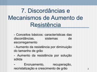 2
7. Discordâncias e
Mecanismos de Aumento de
Resistência
- Conceitos básicos: características das
discordâncias, sistemas de
escorregamento
- Aumento da resistência por diminuição
do tamanho de grão
- Aumento da resistência por solução
sólida
- Encruamento, recuperação,
recristalização e crescimento de grão
 