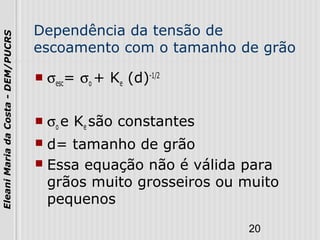 20
EleaniMariadaCosta-DEM/PUCRS
Dependência da tensão de
escoamento com o tamanho de grão
 σesc= σo + Ke (d)-1/2
 σo e Ke são constantes
 d= tamanho de grão
 Essa equação não é válida para
grãos muito grosseiros ou muito
pequenos
 