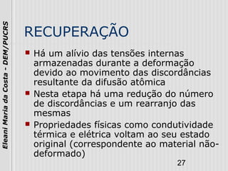 27
EleaniMariadaCosta-DEM/PUCRS
RECUPERAÇÃO
 Há um alívio das tensões internas
armazenadas durante a deformação
devido ao movimento das discordâncias
resultante da difusão atômica
 Nesta etapa há uma redução do número
de discordâncias e um rearranjo das
mesmas
 Propriedades físicas como condutividade
térmica e elétrica voltam ao seu estado
original (correspondente ao material não-
deformado)
 