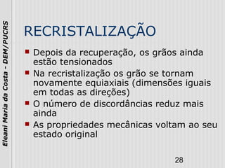 28
EleaniMariadaCosta-DEM/PUCRS
RECRISTALIZAÇÃO
 Depois da recuperação, os grãos ainda
estão tensionados
 Na recristalização os grão se tornam
novamente equiaxiais (dimensões iguais
em todas as direções)
 O número de discordâncias reduz mais
ainda
 As propriedades mecânicas voltam ao seu
estado original
 