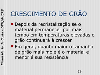 29
EleaniMariadaCosta-DEM/PUCRS
CRESCIMENTO DE GRÃO
 Depois da recristalização se o
material permanecer por mais
tempo em temperaturas elevadas o
grão continuará à crescer
 Em geral, quanto maior o tamanho
de grão mais mole é o material e
menor é sua resistência
 