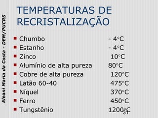 31
EleaniMariadaCosta-DEM/PUCRS
TEMPERATURAS DE
RECRISTALIZAÇÃO
 Chumbo - 4°C
 Estanho - 4°C
 Zinco 10°C
 Alumínio de alta pureza 80°C
 Cobre de alta pureza 120°C
 Latão 60-40 475°C
 Níquel 370°C
 Ferro 450°C
 Tungstênio 1200°C
 