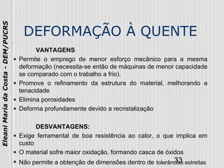 33
EleaniMariadaCosta-DEM/PUCRS
DEFORMAÇÃO À QUENTE
VANTAGENS
• Permite o emprego de menor esforço mecânico para a mesma
deformação (necessita-se então de máquinas de menor capacidade
se comparado com o trabalho a frio).
• Promove o refinamento da estrutura do material, melhorando a
tenacidade
• Elimina porosidades
• Deforma profundamente devido a recristalização
DESVANTAGENS:
• Exige ferramental de boa resistência ao calor, o que implica em
custo
• O material sofre maior oxidação, formando casca de óxidos
• Não permite a obtenção de dimensões dentro de tolerâncias estreitas
 