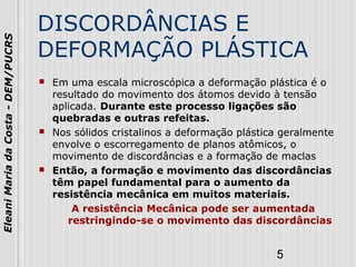 5
EleaniMariadaCosta-DEM/PUCRS
DISCORDÂNCIAS E
DEFORMAÇÃO PLÁSTICA
 Em uma escala microscópica a deformação plástica é o
resultado do movimento dos átomos devido à tensão
aplicada. Durante este processo ligações são
quebradas e outras refeitas.
 Nos sólidos cristalinos a deformação plástica geralmente
envolve o escorregamento de planos atômicos, o
movimento de discordâncias e a formação de maclas
 Então, a formação e movimento das discordâncias
têm papel fundamental para o aumento da
resistência mecânica em muitos materiais.
A resistência Mecânica pode ser aumentada
restringindo-se o movimento das discordâncias
 
