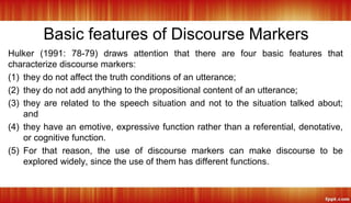 Basic features of Discourse Markers
Hulker (1991: 78-79) draws attention that there are four basic features that
characterize discourse markers:
(1) they do not affect the truth conditions of an utterance;
(2) they do not add anything to the propositional content of an utterance;
(3) they are related to the speech situation and not to the situation talked about;
and
(4) they have an emotive, expressive function rather than a referential, denotative,
or cognitive function.
(5) For that reason, the use of discourse markers can make discourse to be
explored widely, since the use of them has different functions.
 